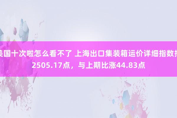 美国十次啦怎么看不了 上海出口集装箱运价详细指数报2505.17点，与上期比涨44.83点