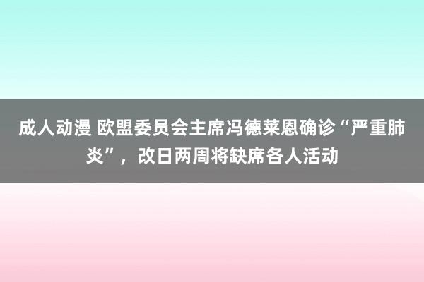 成人动漫 欧盟委员会主席冯德莱恩确诊“严重肺炎”，改日两周将缺席各人活动