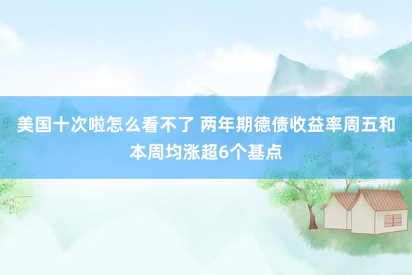 美国十次啦怎么看不了 两年期德债收益率周五和本周均涨超6个基点