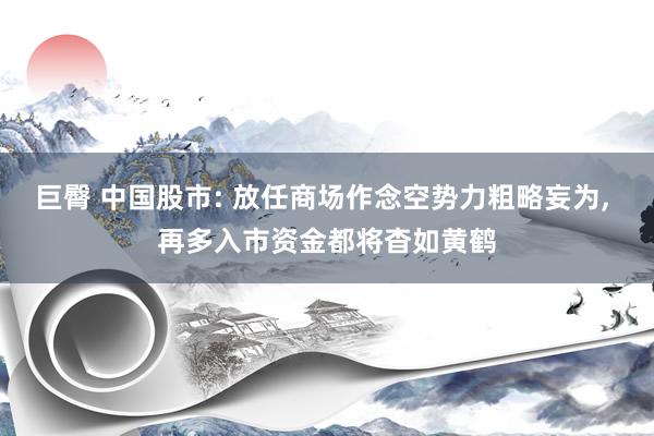 巨臀 中国股市: 放任商场作念空势力粗略妄为， 再多入市资金都将杳如黄鹤