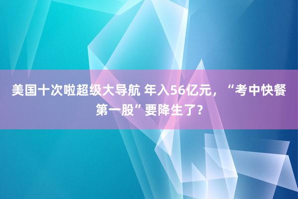 美国十次啦超级大导航 年入56亿元，“考中快餐第一股”要降生了？