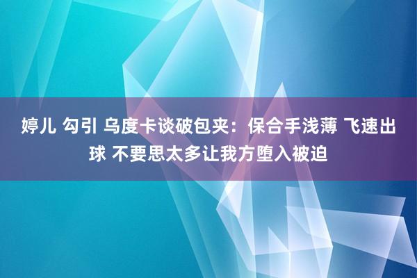 婷儿 勾引 乌度卡谈破包夹：保合手浅薄 飞速出球 不要思太多让我方堕入被迫