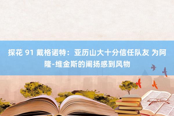 探花 91 戴格诺特：亚历山大十分信任队友 为阿隆-维金斯的阐扬感到风物