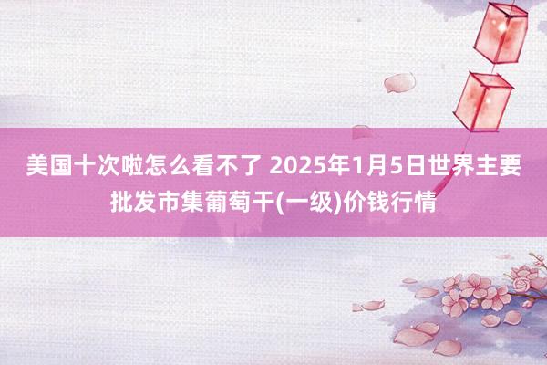 美国十次啦怎么看不了 2025年1月5日世界主要批发市集葡萄干(一级)价钱行情