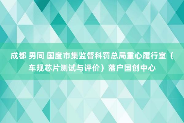 成都 男同 国度市集监督科罚总局重心履行室（车规芯片测试与评价）落户国创中心