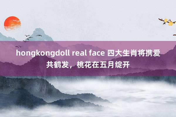 hongkongdoll real face 四大生肖将携爱共鹤发，桃花在五月绽开