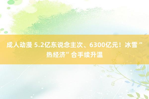 成人动漫 5.2亿东说念主次、6300亿元！冰雪“热经济”合手续升温