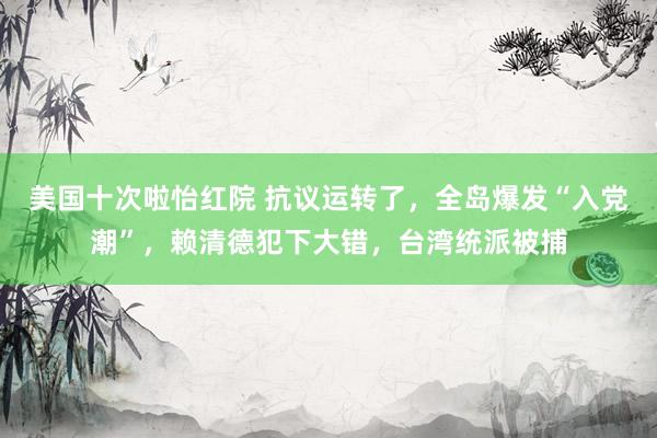 美国十次啦怡红院 抗议运转了，全岛爆发“入党潮”，赖清德犯下大错，台湾统派被捕