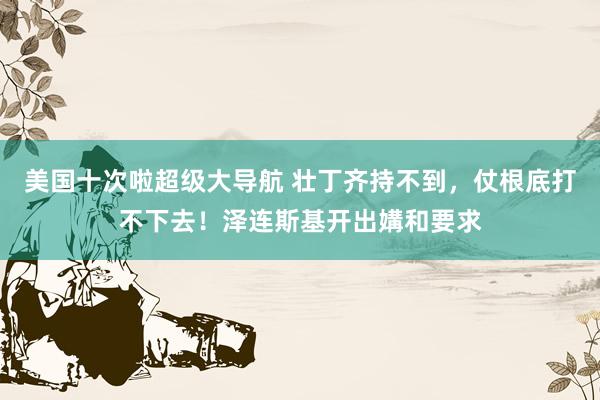 美国十次啦超级大导航 壮丁齐持不到，仗根底打不下去！泽连斯基开出媾和要求