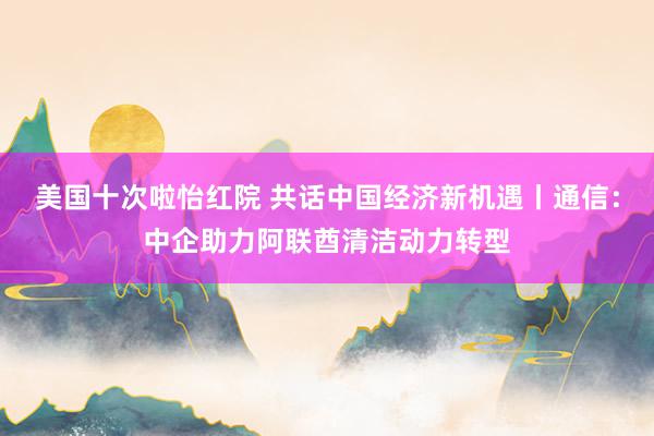 美国十次啦怡红院 共话中国经济新机遇丨通信：中企助力阿联酋清洁动力转型