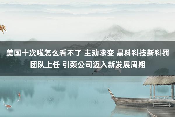 美国十次啦怎么看不了 主动求变 晶科科技新科罚团队上任 引颈公司迈入新发展周期