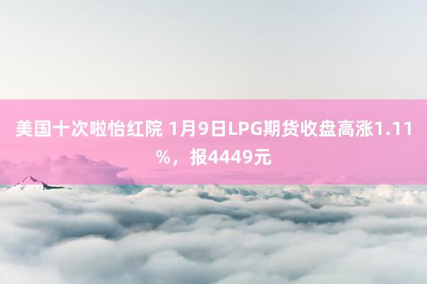 美国十次啦怡红院 1月9日LPG期货收盘高涨1.11%，报4449元