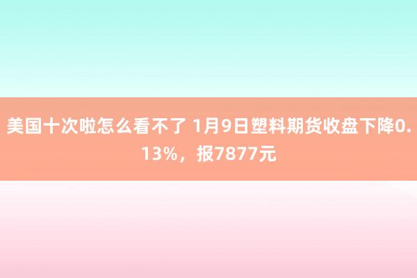 美国十次啦怎么看不了 1月9日塑料期货收盘下降0.13%，报7877元