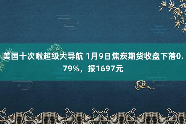 美国十次啦超级大导航 1月9日焦炭期货收盘下落0.79%，报1697元