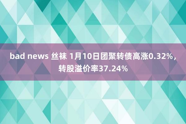 bad news 丝袜 1月10日团聚转债高涨0.32%，转股溢价率37.24%