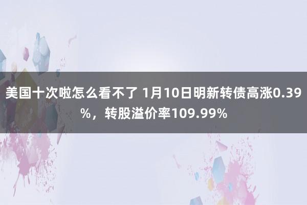 美国十次啦怎么看不了 1月10日明新转债高涨0.39%，转股溢价率109.99%