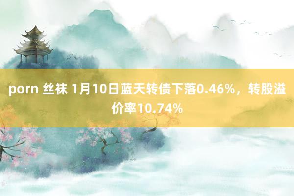 porn 丝袜 1月10日蓝天转债下落0.46%，转股溢价率10.74%