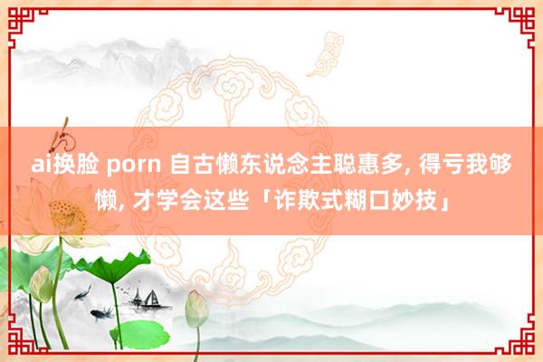 ai换脸 porn 自古懒东说念主聪惠多， 得亏我够懒， 才学会这些「诈欺式糊口妙技」