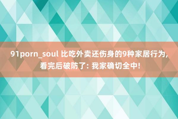 91porn_soul 比吃外卖还伤身的9种家居行为， 看完后破防了: 我家确切全中!