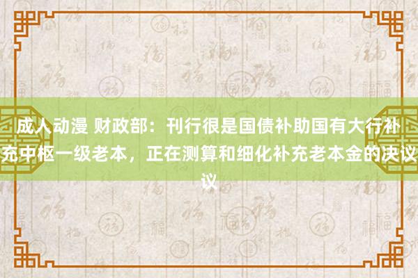 成人动漫 财政部：刊行很是国债补助国有大行补充中枢一级老本，正在测算和细化补充老本金的决议