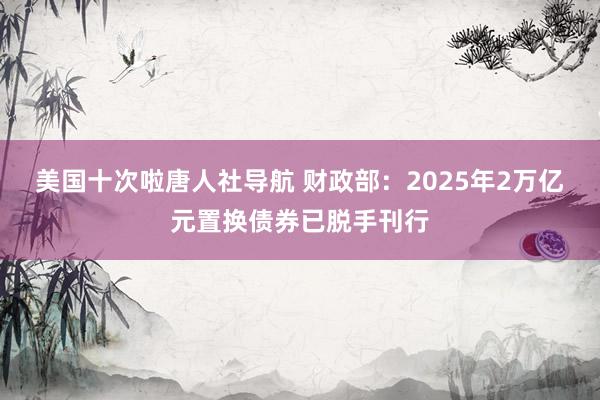 美国十次啦唐人社导航 财政部：2025年2万亿元置换债券已脱手刊行