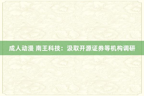 成人动漫 南王科技：汲取开源证券等机构调研