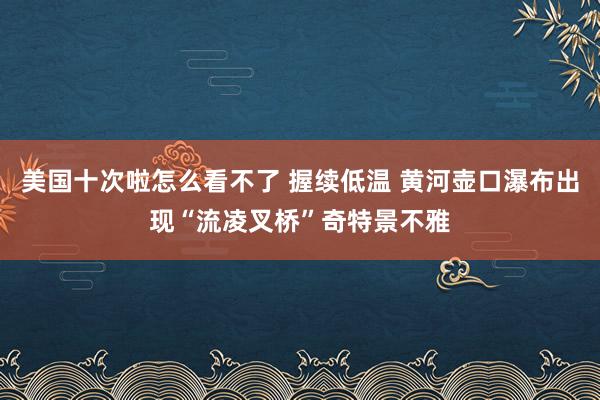 美国十次啦怎么看不了 握续低温 黄河壶口瀑布出现“流凌叉桥”奇特景不雅