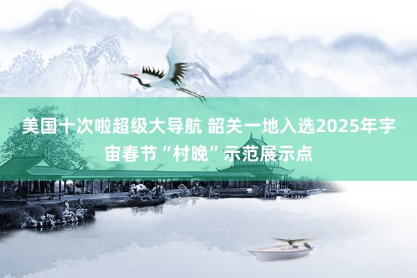 美国十次啦超级大导航 韶关一地入选2025年宇宙春节“村晚”示范展示点