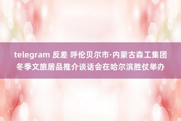 telegram 反差 呼伦贝尔市·内蒙古森工集团冬季文旅居品推介谈话会在哈尔滨胜仗举办