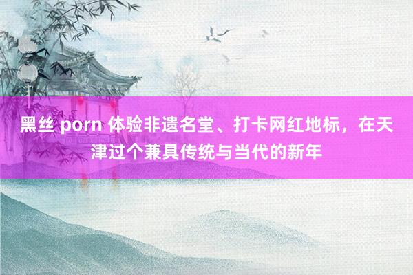 黑丝 porn 体验非遗名堂、打卡网红地标，在天津过个兼具传统与当代的新年