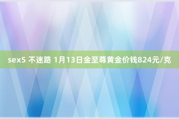 sex5 不迷路 1月13日金至尊黄金价钱824元/克