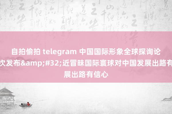 自拍偷拍 telegram 中国国际形象全球探询论说初次发布&#32;近冒昧国际寰球对中国发展出路有信心