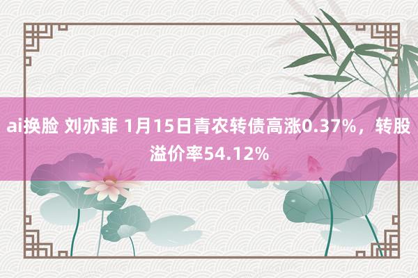 ai换脸 刘亦菲 1月15日青农转债高涨0.37%，转股溢价率54.12%