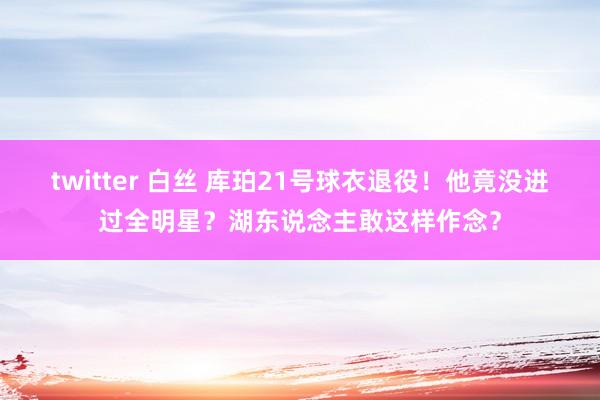 twitter 白丝 库珀21号球衣退役！他竟没进过全明星？湖东说念主敢这样作念？