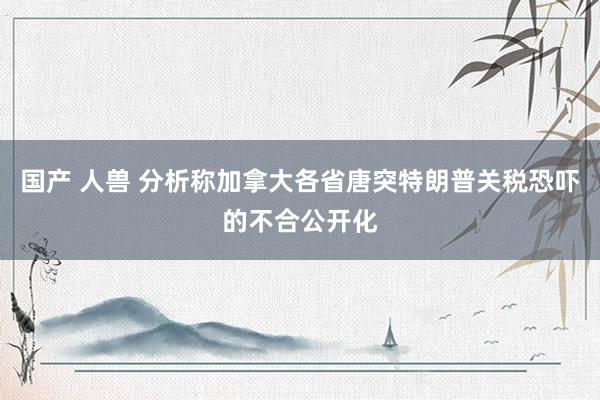 国产 人兽 分析称加拿大各省唐突特朗普关税恐吓的不合公开化