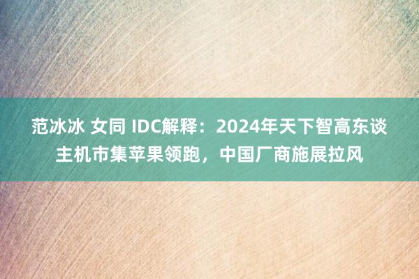 范冰冰 女同 IDC解释：2024年天下智高东谈主机市集苹果领跑，中国厂商施展拉风