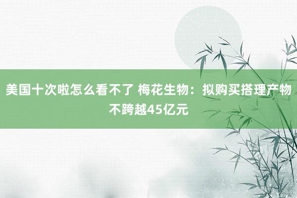 美国十次啦怎么看不了 梅花生物：拟购买搭理产物不跨越45亿元