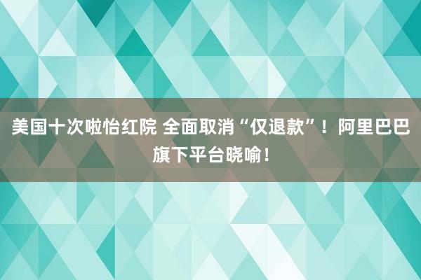 美国十次啦怡红院 全面取消“仅退款”！阿里巴巴旗下平台晓喻！