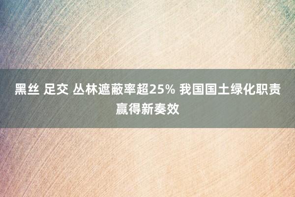 黑丝 足交 丛林遮蔽率超25% 我国国土绿化职责赢得新奏效