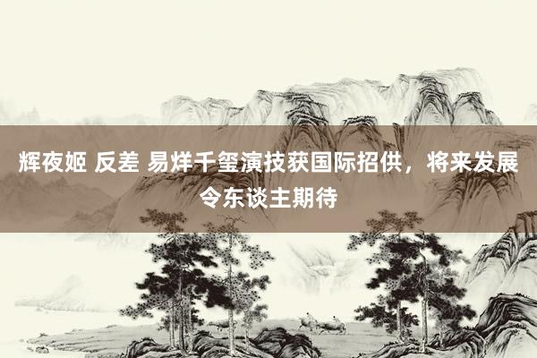 辉夜姬 反差 易烊千玺演技获国际招供，将来发展令东谈主期待