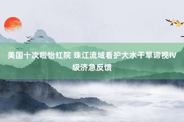 美国十次啦怡红院 珠江流域看护大水干旱谛视Ⅳ级济急反馈